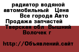 радиатор водяной автомобильный › Цена ­ 6 500 - Все города Авто » Продажа запчастей   . Тверская обл.,Вышний Волочек г.